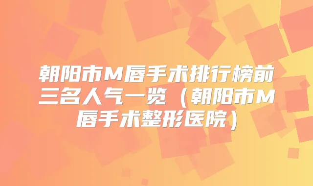 朝阳市M唇手术排行榜前三名人气一览（朝阳市M唇手术整形医院）