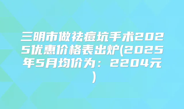 三明市做祛痘坑手术2025优惠价格表出炉(2025年5月均价为:2204元)