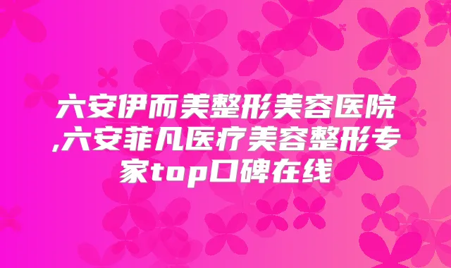六安伊而美整形美容医院,六安菲凡医疗美容整形专家top口碑在线