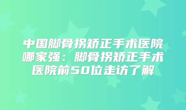 中国脚骨拐矫正手术医院哪家强：脚骨拐矫正手术医院前50位走访了解