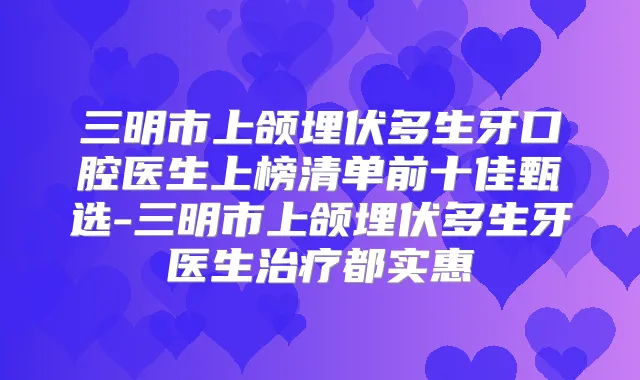 三明市上颌埋伏多生牙口腔医生上榜清单前十佳甄选-三明市上颌埋伏多生牙医生都实惠