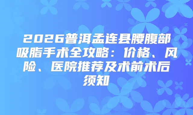 2026普洱孟连县腰腹部吸脂手术全攻略：价格、风险、医院推荐及术前术后须知