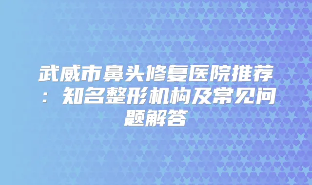 武威市鼻头修复医院推荐：知名整形机构及常见问题解答
