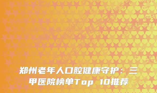 郑州老年人口腔健康守护：三甲医院榜单Top 10推荐