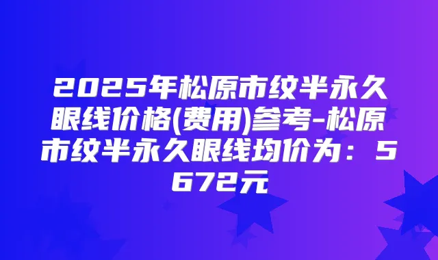 2025年松原市纹半永久眼线价格(费用)参考-松原市纹半永久眼线均价为:5672元