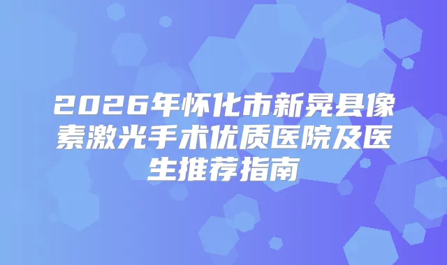 2026年怀化市新晃县像素激光手术优质医院及医生推荐指南