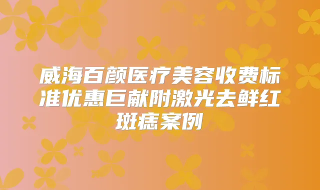 威海百颜医疗美容收费标准优惠巨献附激光去鲜红斑痣案例