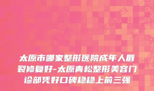 太原市哪家整形医院成年人唇裂修复好-太原青松整形美容门诊部凭好口碑稳稳上前三强