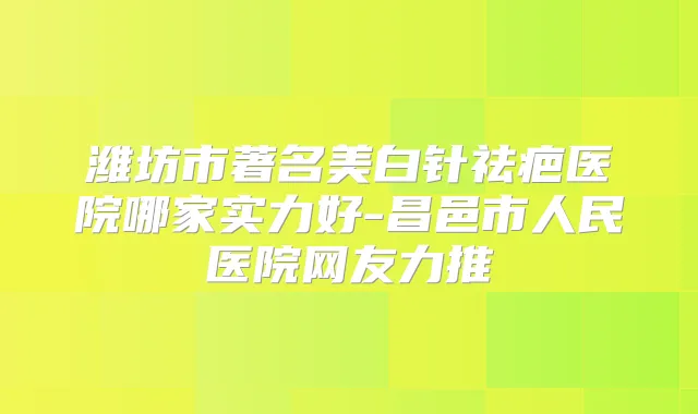 潍坊市著名美白针祛疤医院哪家实力好-昌邑市人民医院网友力推