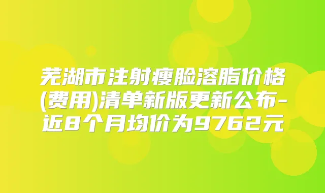 芜湖市注射瘦脸溶脂价格(费用)清单新版更新公布-近8个月均价为9762元