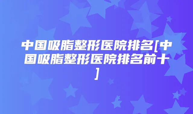 中国吸脂整形医院排名[中国吸脂整形医院排名前十]