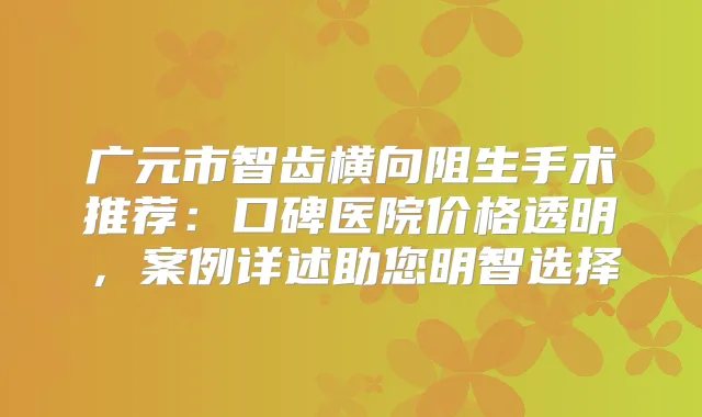 广元市智齿横向阻生手术推荐：口碑医院价格透明，案例详述助您明智选择