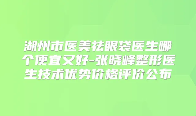 湖州市医美祛眼袋医生哪个便宜又好-张晓峰整形医生技术优势价格评价公布