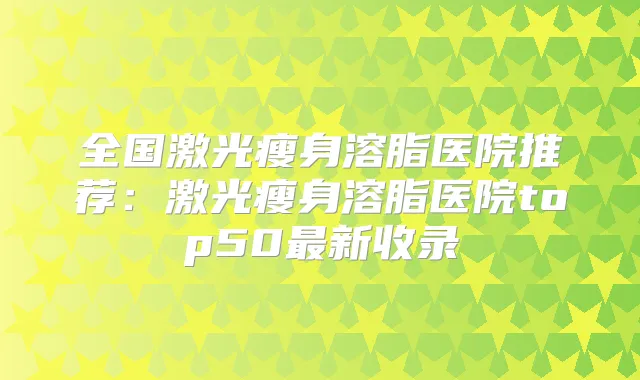 全国激光瘦身溶脂医院推荐：激光瘦身溶脂医院top50新收录