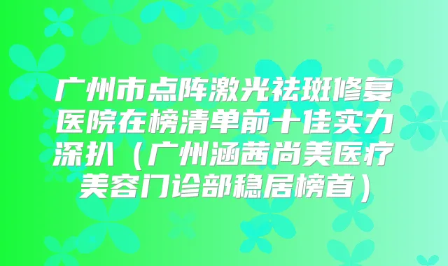广州市点阵激光祛斑修复医院在榜清单前十佳实力深扒(广州涵茜尚美医疗美容门诊部稳居榜首)