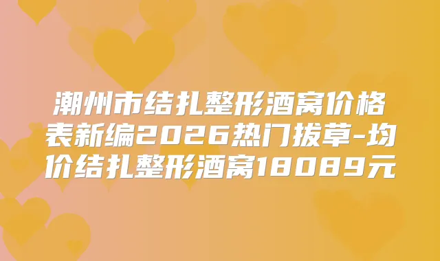 潮州市结扎整形酒窝价格表新编2026热门拔草-均价结扎整形酒窝18089元