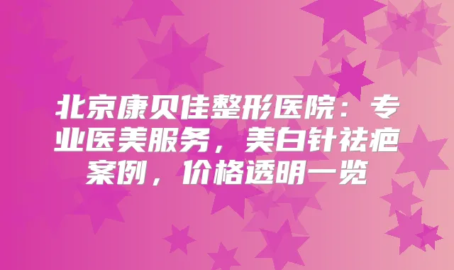 北京康贝佳整形医院:专业医美服务,美白针祛疤案例,价格透明一览