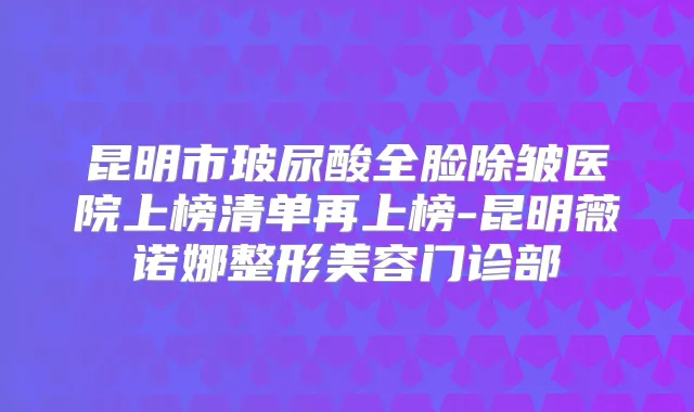 昆明市玻尿酸全脸除皱医院上榜清单再上榜-昆明薇诺娜整形美容门诊部