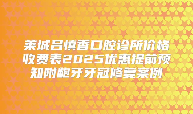 莱城吕慎香口腔诊所价格收费表2025优惠提前预知附龅牙牙冠修复案例