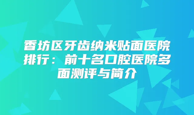 香坊区牙齿纳米贴面医院排行:前十名口腔医院多面测评与简介