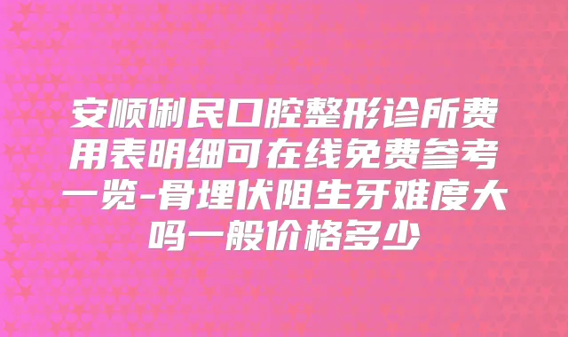 安顺俐民口腔整形诊所费用表明细可在线免费参考一览-骨埋伏阻生牙难度大吗一般价格多少
