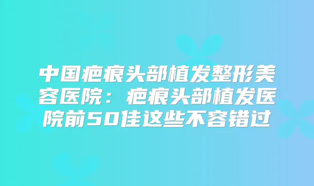 中国疤痕头部植发整形美容医院：疤痕头部植发医院前50佳这些不容错过