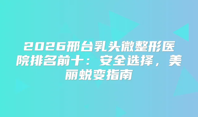 2026邢台乳头微整形医院排名前十：安全选择，美丽蜕变指南