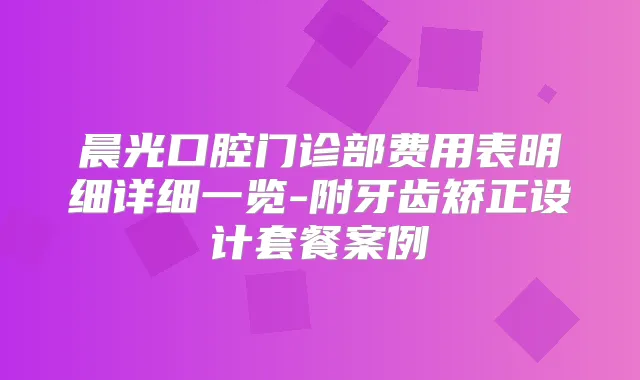 晨光口腔门诊部费用表明细详细一览-附牙齿矫正设计套餐案例