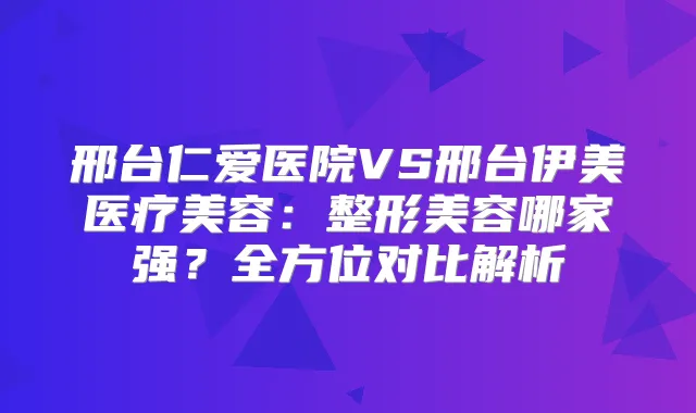 邢台仁爱医院VS邢台伊美医疗美容：整形美容哪家强？全方位对比解析