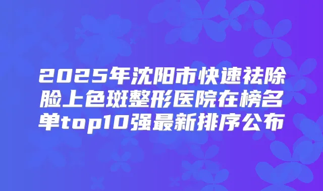 2025年沈阳市快速祛除脸上色斑整形医院在榜名单top10强新排序公布