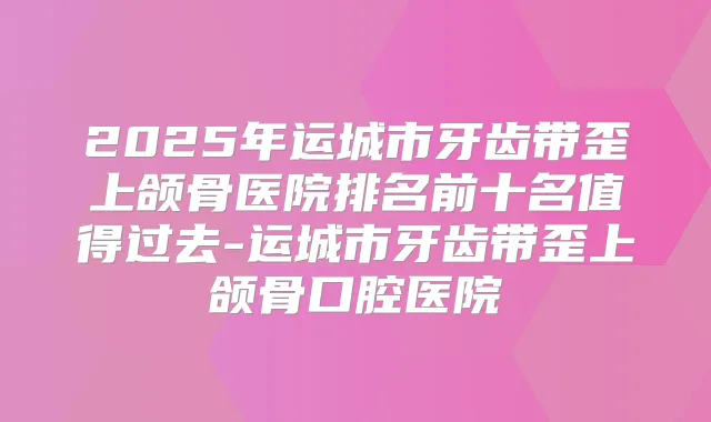 2025年运城市牙齿带歪上颌骨医院排名前十名值得过去-运城市牙齿带歪上颌骨口腔医院