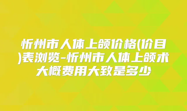忻州市人体上颌价格(价目)表浏览-忻州市人体上颌术大概费用大致是多少