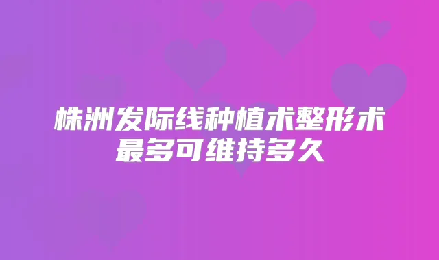 株洲发际线种植术整形术多可维持多久