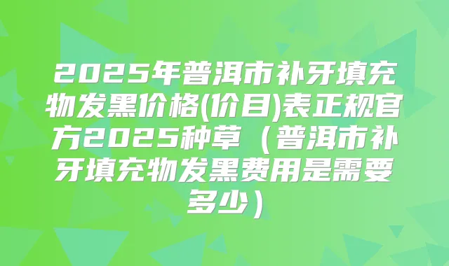 2025年普洱市补牙填充物发黑价格(价目)表正规官方2025种草（普洱市补牙填充物发黑费用是需要多少）