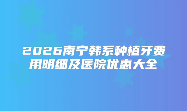2026南宁韩系种植牙费用明细及医院优惠大全