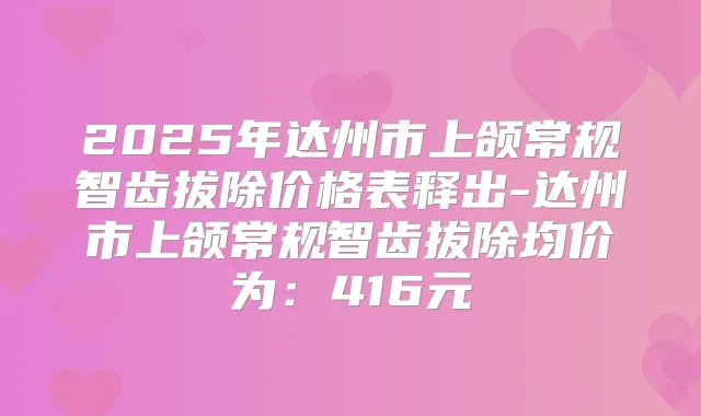 2025年达州市上颌常规智齿拔除价格表释出-达州市上颌常规智齿拔除均价为：416元