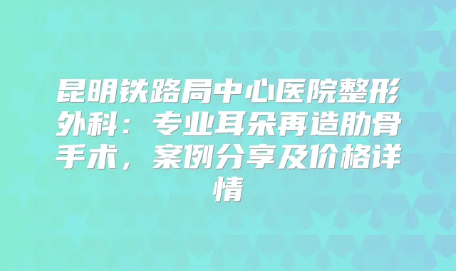 昆明铁路局中心医院整形外科：专业耳朵再造肋骨手术，案例分享及价格详情