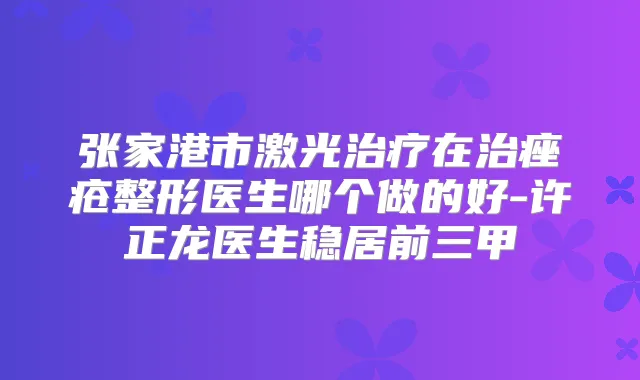 张家港市激光在治痤疮整形医生哪个做的好-许正龙医生稳居前三甲