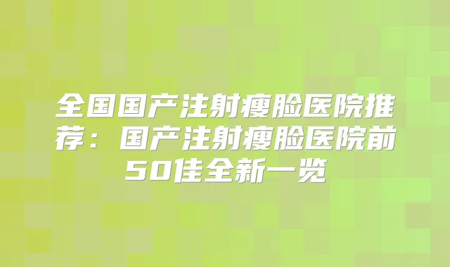 全国国产注射瘦脸医院推荐：国产注射瘦脸医院前50佳全新一览