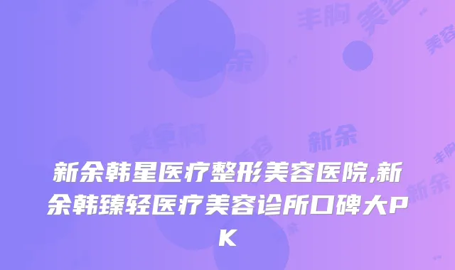 新余韩星医疗整形美容医院,新余韩臻轻医疗美容诊所口碑大PK