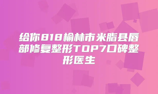 给你818榆林市米脂县唇部修复整形TOP7口碑整形医生