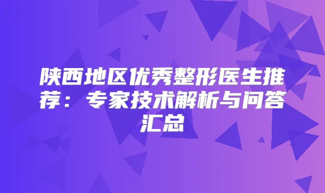 陕西地区优秀整形医生推荐：专家技术解析与问答汇总