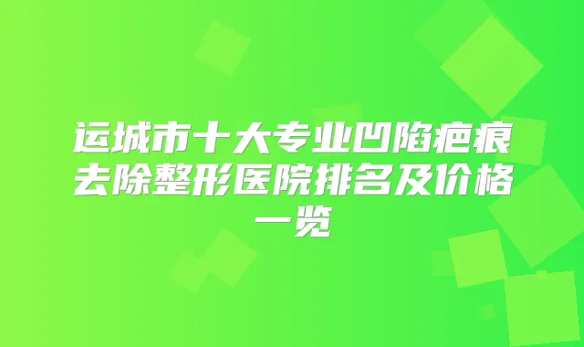运城市十大专业凹陷疤痕去除整形医院排名及价格一览