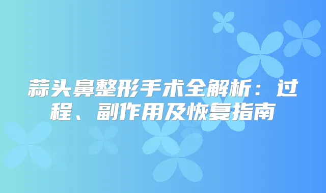 蒜头鼻整形手术全解析:过程、副作用及恢复指南