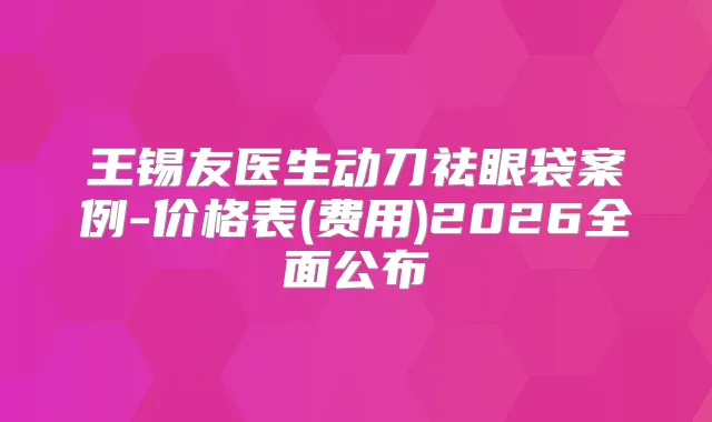 王锡友医生动刀祛眼袋案例-价格表(费用)2026全面公布
