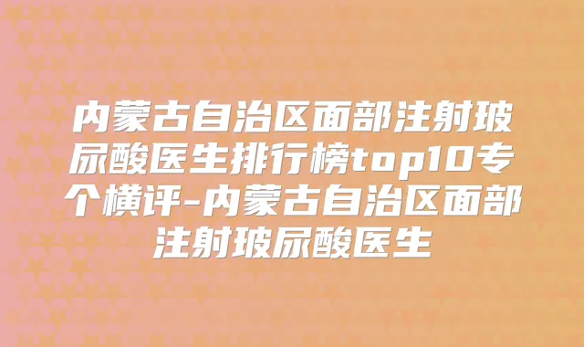 内蒙古自治区面部注射玻尿酸医生排行榜top10专个横评-内蒙古自治区面部注射玻尿酸医生