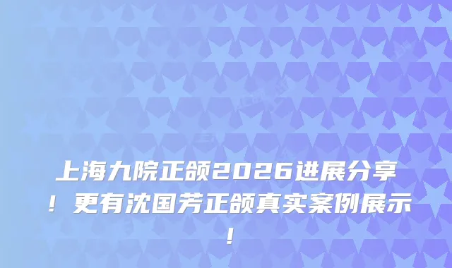 上海九院正颌2026进展分享！更有沈国芳正颌真实案例展示！