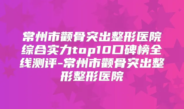 常州市颧骨突出整形医院综合实力top10口碑榜全线测评-常州市颧骨突出整形整形医院