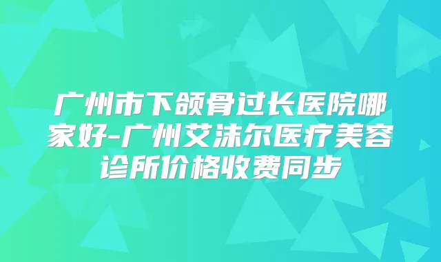 广州市下颌骨过长医院哪家好-广州艾沫尔医疗美容诊所价格收费同步