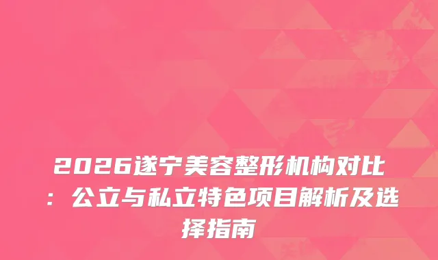 2026遂宁美容整形机构对比：公立与私立特色项目解析及选择指南